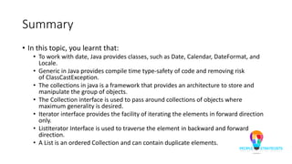 Summary
• In this topic, you learnt that:
• To work with date, Java provides classes, such as Date, Calendar, DateFormat, and
Locale.
• Generic in Java provides compile time type-safety of code and removing risk
of ClassCastException.
• The collections in java is a framework that provides an architecture to store and
manipulate the group of objects.
• The Collection interface is used to pass around collections of objects where
maximum generality is desired.
• Iterator interface provides the facility of iterating the elements in forward direction
only.
• ListIterator Interface is used to traverse the element in backward and forward
direction.
• A List is an ordered Collection and can contain duplicate elements.
 