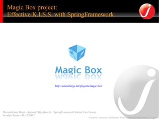 Magic Box project:
   Effective K.I.S.S. with SpringFramework




                                          http://sourceforge.net/projects/magic-box




Massimiliano Dessì - desmax74@yahoo.it – SpringFramework Italian User Group
Javaday Roma - 01/12/2007
                                                                       Creative Commons Attribution-NonCommercial-ShareAlike 2.5 License