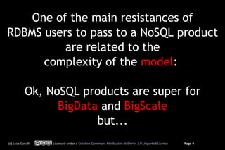One of the main resistances of
RDBMS users to pass to a NoSQL product
          are related to the
      complexity of the model:

            Ok, NoSQL products are super for
                  BigData and BigScale
                         but...
(c) Luca Garulli   Licensed under a Creative Commons Attribution-NoDerivs 3.0 Unported License   Page 4
 