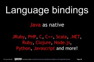 Language bindings
                              Java as native

               JRuby, PHP, C, C++, Scala, .NET,
                    Ruby, Clojure, Node.js,
                 Python, Javascript and more!

(c) Luca Garulli   Licensed under a Creative Commons Attribution-NoDerivs 3.0 Unported License   Page 48
 