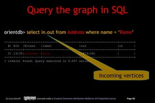 Query the graph in SQL

orientdb> select in.out from Address where name = ‘Rome’
---+------+---------|--------------------+--------------------+--------+
  #| RID |@class    |label               |out                 |in      |
---+------+---------+--------------------+--------------------+--------+
  0| 13:35|Customer |Luca                |[#14:54]            |        |
---+------+---------+--------------------+--------------------+--------+
1 item(s) found. Query executed in 0.007 sec(s).




                                                                                Incoming vertices


(c) Luca Garulli     Licensed under a Creative Commons Attribution-NoDerivs 3.0 Unported License   Page 66
 