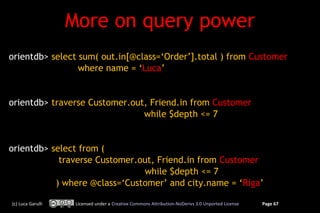 More on query power
orientdb> select sum( out.in[@class=‘Order’].total ) from Customer
                 where name = ‘Luca’


orientdb> traverse Customer.out, Friend.in from Customer
                               while $depth <= 7


orientdb> select from (
            traverse Customer.out, Friend.in from Customer
                               while $depth <= 7
           ) where @class=‘Customer’ and city.name = ‘Riga’

(c) Luca Garulli    Licensed under a Creative Commons Attribution-NoDerivs 3.0 Unported License   Page 67
 