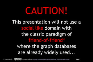 CAUTION!
               This presentation will not use a
                   social like domain with
                   the classic paradigm of
                       friend-of-friendN
                 where the graph databases
                 are already widely used...
(c) Luca Garulli   Licensed under a Creative Commons Attribution-NoDerivs 3.0 Unported License   Page 7
 