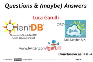 Questions & (maybe) Answers
                                    Luca Garulli
                                                                          CEO at

           Document-Graph NoSQL
             Open Source project
                                                                                      Ltd, London UK

                   www.twitter.com/lgarulli
                                                                             Conclusion as last ->
(c) Luca Garulli    Licensed under a Creative Commons Attribution-NoDerivs 3.0 Unported License   Page 76
 