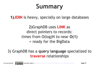 Summary
           1)JOIN is heavy, specially on large databases

                       2)GraphDB uses LINK as
                      direct pointers to records:
                   times from O(log)N to near O(1)
                        = ready for the BigData

      3) GraphDB has a query language specialized to
                  traverse relationships
(c) Luca Garulli    Licensed under a Creative Commons Attribution-NoDerivs 3.0 Unported License   Page 77
 