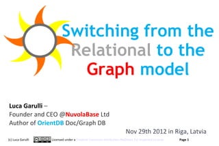 Switching from the
                          Relational to the
                            Graph model
Luca Garulli –
Founder and CEO @NuvolaBase Ltd
Author of OrientDB Doc/Graph DB
                                                                    Nov 29th 2012 in Riga, Latvia
(c) Luca Garulli   Licensed under a Creative Commons Attribution-NoDerivs 3.0 Unported License     Page 1
                                                                                                 www.orientechnologies.com
 