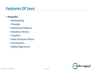 Page 10Classification: Restricted
Features Of Java
• Powerful
• Networking
• Threads
• Distributed Objects
• Database Access
• Graphics
• Data structure library
• Serialization
• Digital Signatures
 