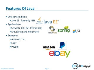 Page 17Classification: Restricted
Features Of Java
• Enterprise Edition
• Java EE ( formerly J2EE )
• Applications
• Servlets, JSP, JSF, PrimeFaces
• EJB, Spring and Hibernate
• Examples
• Amazon.com
• Ebay
• Paypal
 