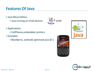 Page 18Classification: Restricted
Features Of Java
• Java Micro Edition
• Java running on small devices
• Applications
• CellPhones,embedded, printers
• Examples
• Blackberry, android( optimized java SE )
 