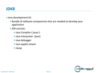 Page 21Classification: Restricted
JDK8
• Java development kit
• Bundle of software components that are needed to develop java
application
• JDK consists
• Java Compiler ( javac )
• Java Interpreter (java)
• Java debugger
• Java applet viewer
• Javap
 