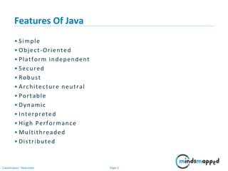 Page 3Classification: Restricted
Features Of Java
• Simple
• Object-Oriented
• Platform independent
• Secured
• Robust
• Architecture neutral
• Portable
• Dynamic
• Interpreted
• High Performance
• Multithreaded
• Distributed
 