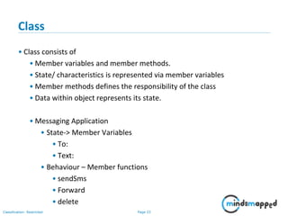 Page 33Classification: Restricted
Class
• Class consists of
• Member variables and member methods.
• State/ characteristics is represented via member variables
• Member methods defines the responsibility of the class
• Data within object represents its state.
• Messaging Application
• State-> Member Variables
• To:
• Text:
• Behaviour – Member functions
• sendSms
• Forward
• delete
 