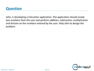 Page 40Classification: Restricted
Question
John, is developing a Calculator application. The application should accept
two numbers from the user and perform addition, subtraction, multiplication
and division on the numbers entered by the user. Help John to design the
problem.
 