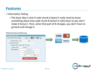 Page 46Classification: Restricted
Features
• Information Hiding
• The basic idea is that if code chunk A doesn't really need to know
something about how code chunk B (which it calls) does its job, don't
make it know it. Then, when that part of B changes, you don't have to
go back and change A
 