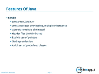 Page 6Classification: Restricted
Features Of Java
• Simple
• Similar to C and C++
• Omits operator overloading, multiple inheritance
• Goto statement is eliminated
• Header files are eliminated
• Explicit use of pointers
• Garbage collection
• A rich set of predefined classes
 