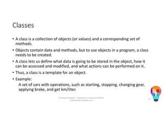 Classes
• A class is a collection of objects (or values) and a corresponding set of
methods.
• Objects contain data and methods, but to use objects in a program, a class
needs to be created.
• A class lets us define what data is going to be stored in the object, how it
can be accessed and modified, and what actions can be performed on it.
• Thus, a class is a template for an object.
• Example:
A set of cars with operations, such as starting, stopping, changing gear,
applying brake, and get km/liter.
© People Strategists - Distribution is strictly prohibited -
www.peoplestrategists.com
10
 