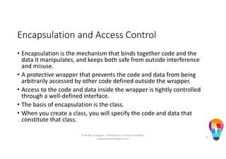 Encapsulation and Access Control
• Encapsulation is the mechanism that binds together code and the
data it manipulates, and keeps both safe from outside interference
and misuse.
• A protective wrapper that prevents the code and data from being
arbitrarily accessed by other code defined outside the wrapper.
• Access to the code and data inside the wrapper is tightly controlled
through a well-defined interface.
• The basis of encapsulation is the class.
• When you create a class, you will specify the code and data that
constitute that class.
© People Strategists - Distribution is strictly prohibited -
www.peoplestrategists.com
11
 