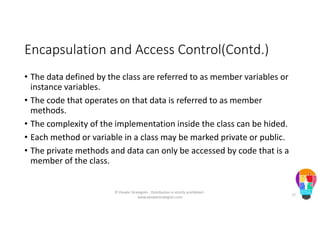Encapsulation and Access Control(Contd.)
• The data defined by the class are referred to as member variables or
instance variables.
• The code that operates on that data is referred to as member
methods.
• The complexity of the implementation inside the class can be hided.
• Each method or variable in a class may be marked private or public.
• The private methods and data can only be accessed by code that is a
member of the class.
© People Strategists - Distribution is strictly prohibited -
www.peoplestrategists.com
12
 