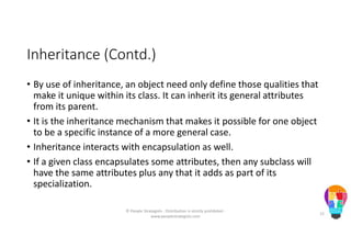 Inheritance (Contd.)
• By use of inheritance, an object need only define those qualities that
make it unique within its class. It can inherit its general attributes
from its parent.
• It is the inheritance mechanism that makes it possible for one object
to be a specific instance of a more general case.
• Inheritance interacts with encapsulation as well.
• If a given class encapsulates some attributes, then any subclass will
have the same attributes plus any that it adds as part of its
specialization.
© People Strategists - Distribution is strictly prohibited -
www.peoplestrategists.com
15
 
