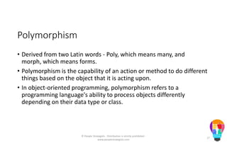 Polymorphism
• Derived from two Latin words - Poly, which means many, and
morph, which means forms.
• Polymorphism is the capability of an action or method to do different
things based on the object that it is acting upon.
• In object-oriented programming, polymorphism refers to a
programming language's ability to process objects differently
depending on their data type or class.
© People Strategists - Distribution is strictly prohibited -
www.peoplestrategists.com
17
 