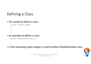 Defining a Class
• The syntax to define a class:
class <class_name>
{
……
}
• An example to define a class:
class SimpleCalculator {
}
• In the preceding code snippet is used to define SimpleCalulator class.
© People Strategists - Distribution is strictly prohibited -
www.peoplestrategists.com
20
 