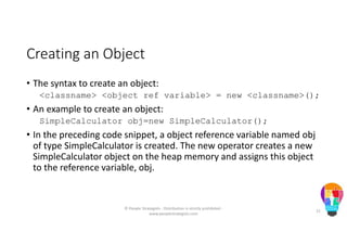 Creating an Object
• The syntax to create an object:
<classname> <object ref variable> = new <classname>();
• An example to create an object:
SimpleCalculator obj=new SimpleCalculator();
• In the preceding code snippet, a object reference variable named obj
of type SimpleCalculator is created. The new operator creates a new
SimpleCalculator object on the heap memory and assigns this object
to the reference variable, obj.
© People Strategists - Distribution is strictly prohibited -
www.peoplestrategists.com
21
 