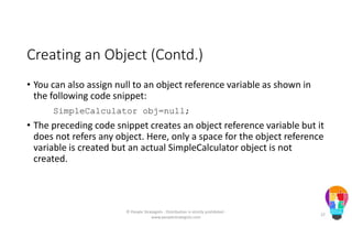 Creating an Object (Contd.)
• You can also assign null to an object reference variable as shown in
the following code snippet:
SimpleCalculator obj=null;
• The preceding code snippet creates an object reference variable but it
does not refers any object. Here, only a space for the object reference
variable is created but an actual SimpleCalculator object is not
created.
© People Strategists - Distribution is strictly prohibited -
www.peoplestrategists.com
22
 