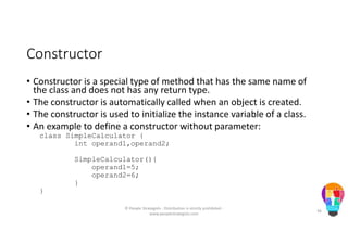 Constructor
• Constructor is a special type of method that has the same name of
the class and does not has any return type.
• The constructor is automatically called when an object is created.
• The constructor is used to initialize the instance variable of a class.
• An example to define a constructor without parameter:
class SimpleCalculator {
int operand1,operand2;
SimpleCalculator(){
operand1=5;
operand2=6;
}
}
© People Strategists - Distribution is strictly prohibited -
www.peoplestrategists.com
36
 