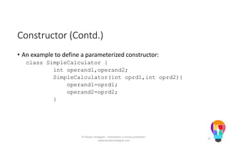 Constructor (Contd.)
• An example to define a parameterized constructor:
class SimpleCalculator {
int operand1,operand2;
SimpleCalculator(int oprd1,int oprd2){
operand1=oprd1;
operand2=oprd2;
}
© People Strategists - Distribution is strictly prohibited -
www.peoplestrategists.com
37
 