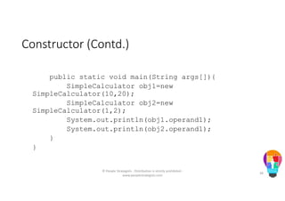 Constructor (Contd.)
public static void main(String args[]){
SimpleCalculator obj1=new
SimpleCalculator(10,20);
SimpleCalculator obj2=new
SimpleCalculator(1,2);
System.out.println(obj1.operand1);
System.out.println(obj2.operand1);
}
}
© People Strategists - Distribution is strictly prohibited -
www.peoplestrategists.com
38
 
