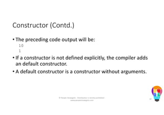 Constructor (Contd.)
• The preceding code output will be:
10
1
• If a constructor is not defined explicitly, the compiler adds
an default constructor.
• A default constructor is a constructor without arguments.
© People Strategists - Distribution is strictly prohibited -
www.peoplestrategists.com
39
 