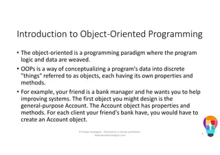 Introduction to Object-Oriented Programming
• The object-oriented is a programming paradigm where the program
logic and data are weaved.
• OOPs is a way of conceptualizing a program's data into discrete
"things" referred to as objects, each having its own properties and
methods.
• For example, your friend is a bank manager and he wants you to help
improving systems. The first object you might design is the
general-purpose Account. The Account object has properties and
methods. For each client your friend's bank have, you would have to
create an Account object.
© People Strategists - Distribution is strictly prohibited -
www.peoplestrategists.com
4
 
