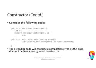 Constructor (Contd.)
• Consider the following code:
public class ConstructorDemo {
int x;
public ConstructorDemo(int a) {
x=a;
}
public static void main(String args[]){
ConstructorDemo cdObj=new ConstructorDemo();
}
}
• The preceding code will generate a compilation error, as the class
does not defines a no argument constructor.
© People Strategists - Distribution is strictly prohibited -
www.peoplestrategists.com
40
 