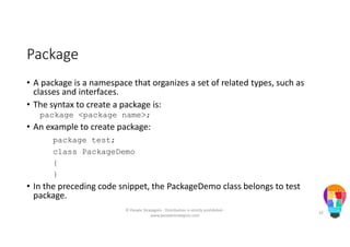 Package
• A package is a namespace that organizes a set of related types, such as
classes and interfaces.
• The syntax to create a package is:
package <package name>;
• An example to create package:
package test;
class PackageDemo
{
}
• In the preceding code snippet, the PackageDemo class belongs to test
package.
© People Strategists - Distribution is strictly prohibited -
www.peoplestrategists.com
42
 