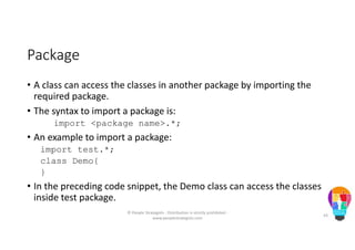 Package
• A class can access the classes in another package by importing the
required package.
• The syntax to import a package is:
import <package name>.*;
• An example to import a package:
import test.*;
class Demo{
}
• In the preceding code snippet, the Demo class can access the classes
inside test package.
© People Strategists - Distribution is strictly prohibited -
www.peoplestrategists.com
43
 