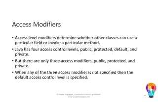 Access Modifiers
• Access level modifiers determine whether other classes can use a
particular field or invoke a particular method.
• Java has four access control levels, public, protected, default, and
private.
• But there are only three access modifiers, public, protected, and
private.
• When any of the three access modifier is not specified then the
default access control level is specified.
© People Strategists - Distribution is strictly prohibited -
www.peoplestrategists.com
44
 