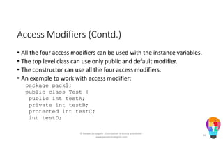 Access Modifiers (Contd.)
• All the four access modifiers can be used with the instance variables.
• The top level class can use only public and default modifier.
• The constructor can use all the four access modifiers.
• An example to work with access modifier:
package pack1;
public class Test {
public int testA;
private int testB;
protected int testC;
int testD;
© People Strategists - Distribution is strictly prohibited -
www.peoplestrategists.com
46
 