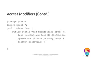 Access Modifiers (Contd.)
package pack2;
import pack1.*;
public class Demo {
public static void main(String args[]){
Test testObj=new Test(10,20,30,40);
System.out.println(testObj.testA);
testObj.testPrint();
}
}
© People Strategists - Distribution is strictly prohibited -
www.peoplestrategists.com
51
 