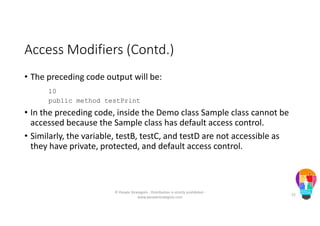 Access Modifiers (Contd.)
• The preceding code output will be:
10
public method testPrint
• In the preceding code, inside the Demo class Sample class cannot be
accessed because the Sample class has default access control.
• Similarly, the variable, testB, testC, and testD are not accessible as
they have private, protected, and default access control.
© People Strategists - Distribution is strictly prohibited -
www.peoplestrategists.com
52
 