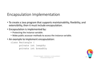 Encapsulation Implementation
• To create a Java program that supports maintainability, flexibility, and
extensibility, then it must include encapsulation.
• Encapsulation is implemented by:
• Protecting the instance variable.
• Make public accessor methods to access the instance variable.
• An example to implement encapsulation:
class Rectangle {
private int length;
private int breadth;
© People Strategists - Distribution is strictly prohibited -
www.peoplestrategists.com
53
 