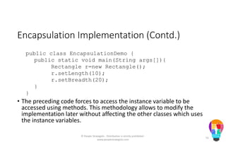 Encapsulation Implementation (Contd.)
public class EncapsulationDemo {
public static void main(String args[]){
Rectangle r=new Rectangle();
r.setLength(10);
r.setBreadth(20);
}
}
• The preceding code forces to access the instance variable to be
accessed using methods. This methodology allows to modify the
implementation later without affecting the other classes which uses
the instance variables.
© People Strategists - Distribution is strictly prohibited -
www.peoplestrategists.com
55
 