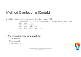 Method Overloading (Contd.)
public static void main(String args[]){
SimpleCalculator obj=new SimpleCalculator();
obj.add(1,2);
obj.add(1,2,3);
obj.add(23.5,34.7);
}
}
• The preceding code output will be:
The sum:3
The sum:6
The sum:58.2
© People Strategists - Distribution is strictly prohibited -
www.peoplestrategists.com
59
 