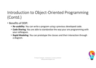 Introduction to Object-Oriented Programming
(Contd.)
• Benefits of OOP:
• Re-usability: You can write a program using a previous developed code.
• Code Sharing: You are able to standardize the way your are programming with
your colleagues.
• Rapid Modeling: You can prototype the classes and their interaction through
a diagram.
© People Strategists - Distribution is strictly prohibited -
www.peoplestrategists.com
6
 
