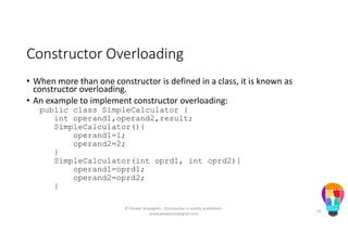 Constructor Overloading
• When more than one constructor is defined in a class, it is known as
constructor overloading.
• An example to implement constructor overloading:
public class SimpleCalculator {
int operand1,operand2,result;
SimpleCalculator(){
operand1=1;
operand2=2;
}
SimpleCalculator(int oprd1, int oprd2){
operand1=oprd1;
operand2=oprd2;
}
© People Strategists - Distribution is strictly prohibited -
www.peoplestrategists.com
62
 