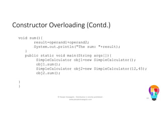 Constructor Overloading (Contd.)
void sum(){
result=operand1+operand2;
System.out.println("The sum: "+result);
}
public static void main(String args[]){
SimpleCalculator obj1=new SimpleCalculator();
obj1.sum();
SimpleCalculator obj2=new SimpleCalculator(12,45);
obj2.sum();
}
}
© People Strategists - Distribution is strictly prohibited -
www.peoplestrategists.com
63
 