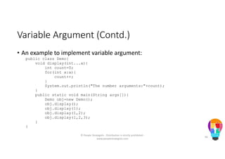 Variable Argument (Contd.)
• An example to implement variable argument:
public class Demo{
void display(int...a){
int count=0;
for(int x:a){
count++;
}
System.out.println("The number arguments:"+count);
}
public static void main(String args[]){
Demo obj=new Demo();
obj.display();
obj.display(1);
obj.display(1,2);
obj.display(1,2,3);
}
}
© People Strategists - Distribution is strictly prohibited -
www.peoplestrategists.com
66
 