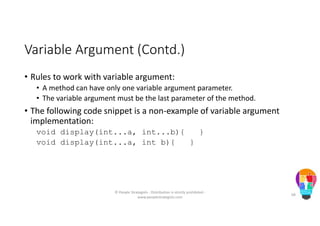 Variable Argument (Contd.)
• Rules to work with variable argument:
• A method can have only one variable argument parameter.
• The variable argument must be the last parameter of the method.
• The following code snippet is a non-example of variable argument
implementation:
void display(int...a, int...b){ }
void display(int...a, int b){ }
© People Strategists - Distribution is strictly prohibited -
www.peoplestrategists.com
68
 