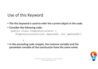 Use of this Keyword
• The this keyword is used to refer the current object in the code.
• Consider the following code:
public class SimpleCalculator {
SimpleCalculator(int operand1, int operand2){
}
• In the preceding code snippet, the instance variable and the
parameter variable of the constructor have the same name.
© People Strategists - Distribution is strictly prohibited -
www.peoplestrategists.com
70
 