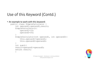 Use of this Keyword (Contd.)
• An example to work with this keyword:
public class SimpleCalculator {
int operand1,operand2,result;
SimpleCalculator(){
operand1=10;
operand2=20;
}
SimpleCalculator(int operand1, int operand2){
this.operand1=operand1;
this.operand2=operand2;
}
int sum(){
result=operand1+operand2;
return result;
}
© People Strategists - Distribution is strictly prohibited -
www.peoplestrategists.com
72
 
