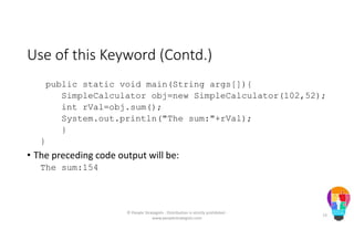 Use of this Keyword (Contd.)
public static void main(String args[]){
SimpleCalculator obj=new SimpleCalculator(102,52);
int rVal=obj.sum();
System.out.println("The sum:"+rVal);
}
}
• The preceding code output will be:
The sum:154
© People Strategists - Distribution is strictly prohibited -
www.peoplestrategists.com
73
 